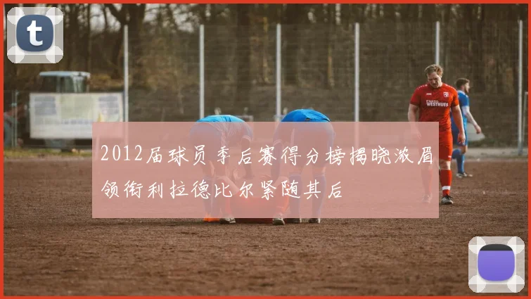 2012届球员季后赛得分榜揭晓浓眉领衔利拉德比尔紧随其后