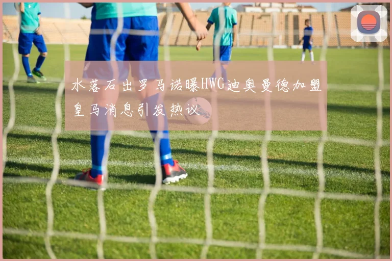 水落石出罗马诺曝HWG迪奥曼德加盟皇马消息引发热议